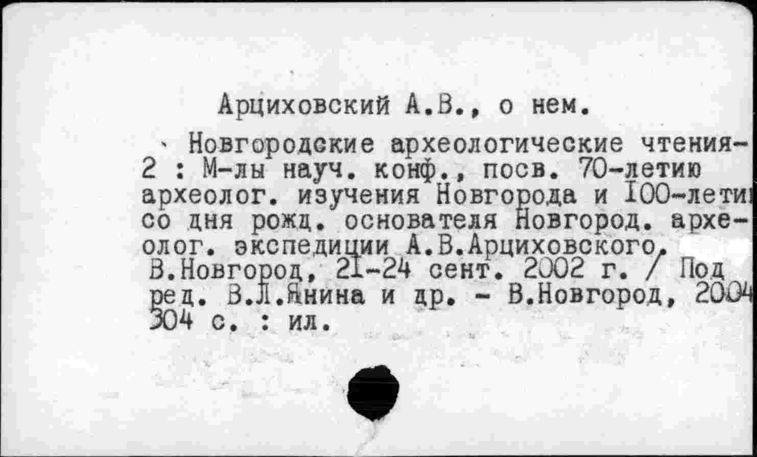 ﻿Арциховский А.В., о нем.
' Новгородские археологические чтения-2 : М-лы науч, конф., поев. 70-летию археолог, изучения Новгорода и 100-лети: со дня рожц. основателя Новгород, археолог. экспедиции А.В.Арциховского. В.Новгород, 21-24 сент. 2J02 г. / Под ред. В.Л.йнина и др. - В.Новгород, 2004 304 с. : ил.